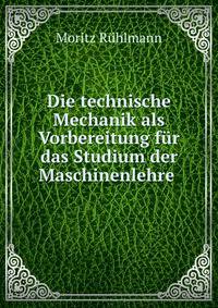 Die technische Mechanik als Vorbereitung fur das Studium der Maschinenlehre .