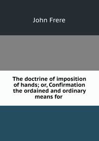 The doctrine of imposition of hands; or, Confirmation the ordained and ordinary means for .