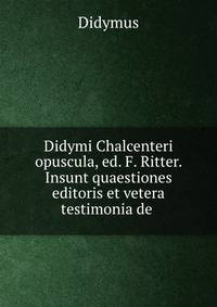 Didymi Chalcenteri opuscula, ed. F. Ritter. Insunt quaestiones editoris et vetera testimonia de .