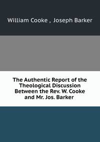 The Authentic Report of the Theological Discussion Between the Rev. W. Cooke and Mr. Jos. Barker .