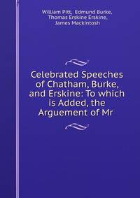 Celebrated Speeches of Chatham, Burke, and Erskine: To which is Added, the Arguement of Mr .