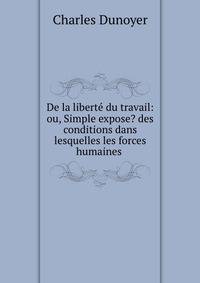 De la liberte du travail: ou, Simple expose? des conditions dans lesquelles les forces humaines .