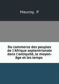 Du commerce des peuples de l'Afrique septentrionale dans l'antiquit?, le moyen-?ge et les temps .