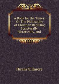 A Book for the Times: Or The Philosophy of Christian Baptism; Scripturally, Historically, and .