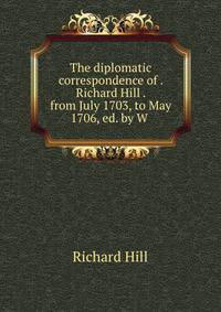 The diplomatic correspondence of . Richard Hill . from July 1703, to May 1706, ed. by W .