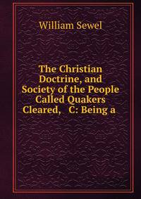 The Christian Doctrine, and Society of the People Called Quakers Cleared, &amp; C: Being a .