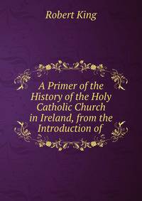 A Primer of the History of the Holy Catholic Church in Ireland, from the Introduction of .