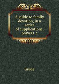 A guide to family devotion, in a series of supplications, prayers &amp;c
