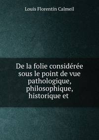De la folie consideree sous le point de vue pathologique, philosophique, historique et .