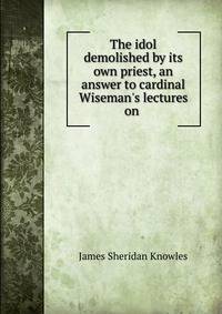 The idol demolished by its own priest, an answer to cardinal Wiseman's lectures on .
