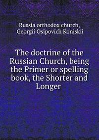 The doctrine of the Russian Church, being the Primer or spelling book, the Shorter and Longer .