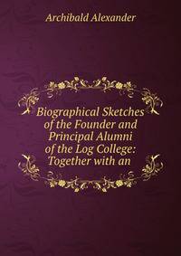 Biographical Sketches of the Founder and Principal Alumni of the Log College: Together with an .