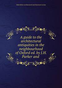 A guide to the architectural antiquities in the neighbourhood of Oxford ed. by J.H. Parker and .