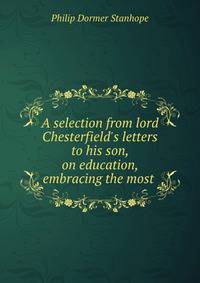 A selection from lord Chesterfield's letters to his son, on education, embracing the most .