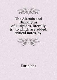 The Alcestis and Hippolytus of Euripides, literally tr., to which are added, critical notes, by .