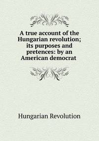 A true account of the Hungarian revolution; its purposes and pretences: by an American democrat .