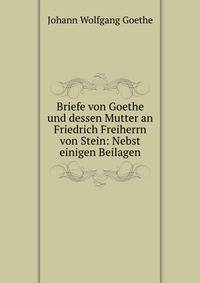 Briefe von Goethe und dessen Mutter an Friedrich Freiherrn von Stein: Nebst einigen Beilagen