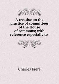 A treatise on the practice of committees of the House of commons; with reference especially to .