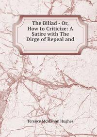 The Biliad - Or, How to Criticize: A Satire with The Dirge of Repeal and .