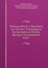 Bishop White's Opinions on Certain Theological Ecclesiastical Points: Being a Compilation from .