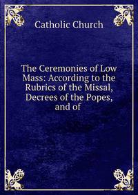 The Ceremonies of Low Mass: According to the Rubrics of the Missal, Decrees of the Popes, and of .