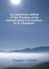An expository outline of the 'Vestiges of the natural history of creation', by R. Chambers .