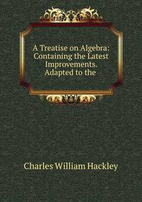 A Treatise on Algebra: Containing the Latest Improvements. Adapted to the .