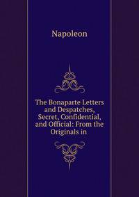 The Bonaparte Letters and Despatches, Secret, Confidential, and Official: From the Originals in .
