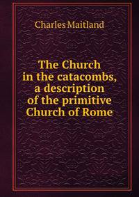 The Church in the catacombs, a description of the primitive Church of Rome