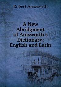 A New Abridgment of Ainsworth's Dictionary: English and Latin.