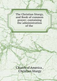 The Christian liturgy, and Book of common prayer; containing the administration of the .