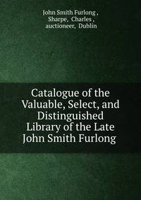 Catalogue of the Valuable, Select, and Distinguished Library of the Late John Smith Furlong .