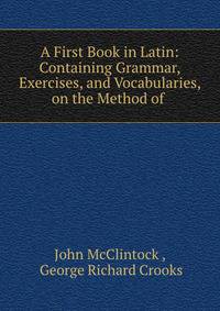 A First Book in Latin: Containing Grammar, Exercises, and Vocabularies, on the Method of .