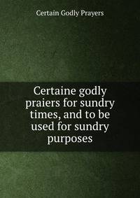 Certaine godly praiers for sundry times, and to be used for sundry purposes