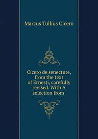 Cicero de senectute, from the text of Ernesti, carefully revised. With A selection from .