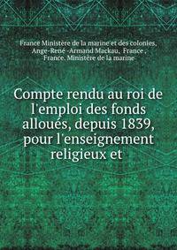 Compte rendu au roi de l'emploi des fonds allou?s, depuis 1839, pour l'enseignement religieux et .
