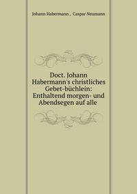 Doct. Johann Habermann's christliches Gebet-b?chlein: Enthaltend morgen- und Abendsegen auf alle .