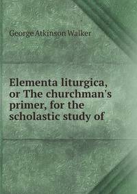 Elementa liturgica, or The churchman's primer, for the scholastic study of .