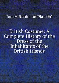 British Costume: A Complete History of the Dress of the Inhabitants of the British Islands