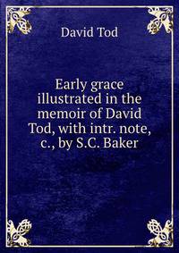 Early grace illustrated in the memoir of David Tod, with intr. note, &amp;c., by S.C. Baker