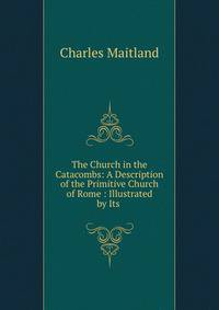 The Church in the Catacombs: A Description of the Primitive Church of Rome : Illustrated by Its .