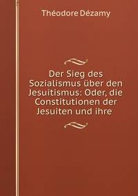 Der Sieg des Sozialismus uber den Jesuitismus: Oder, die Constitutionen der Jesuiten und ihre .
