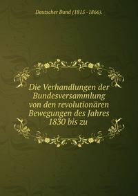 Die Verhandlungen der Bundesversammlung von den revolutionaren Bewegungen des Jahres 1830 bis zu .