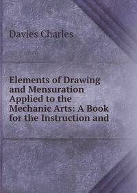 Elements of Drawing and Mensuration Applied to the Mechanic Arts: A Book for the Instruction and .