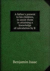 A father's present to his children, to assist them in attaining a knowledge of calculation by B .