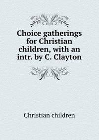 Choice gatherings for Christian children, with an intr. by C. Clayton