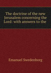 The doctrine of the new Jerusalem concerning the Lord: with answers to the .