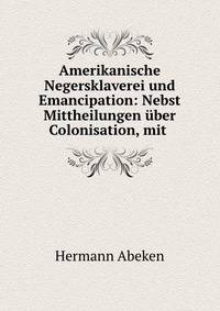 Amerikanische Negersklaverei und Emancipation: Nebst Mittheilungen uber Colonisation, mit .