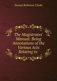 The Magistrates' Manual: Being Annotations of the Various Acts Relating to .