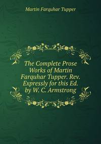The Complete Prose Works of Martin Farquhar Tupper. Rev. Expressly for this Ed. by W. C. Armstrong